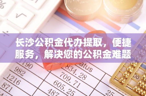 金安长沙公积金代办提取，便捷服务，解决您的公积金难题