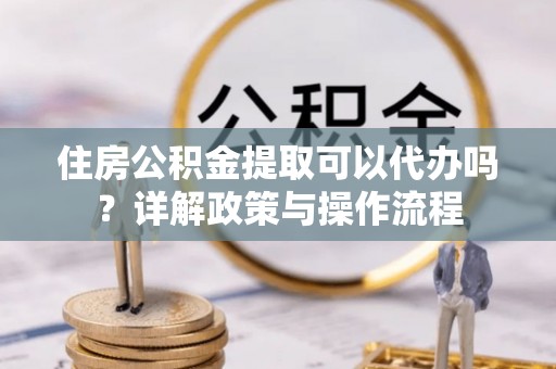 金安住房公积金提取可以代办吗？详解政策与操作流程