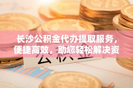 金安长沙公积金代办提取服务，便捷高效，助您轻松解决资金需求