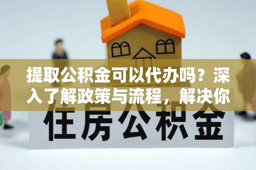 金安提取公积金可以代办吗？深入了解政策与流程，解决你的疑问