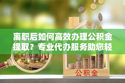 金安离职后如何高效办理公积金提取？专业代办服务助您轻松搞定