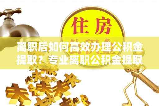 金安离职后如何高效办理公积金提取？专业离职公积金提取代办服务指南