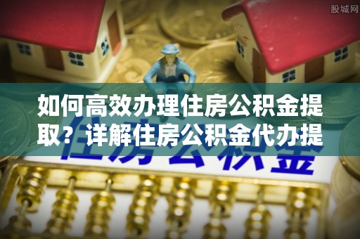 金安如何高效办理住房公积金提取？详解住房公积金代办提取流程