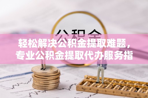 金安轻松解决公积金提取难题，专业公积金提取代办服务指南