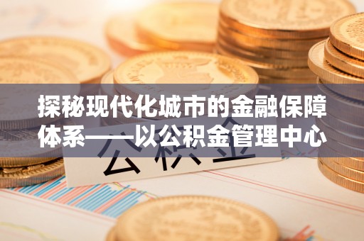 金安探秘现代化城市的金融保障体系——以公积金管理中心为核心的民生服务
