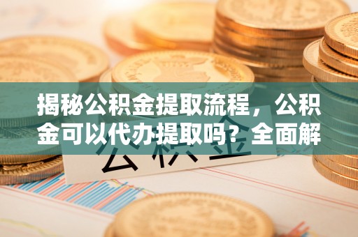 金安揭秘公积金提取流程，公积金可以代办提取吗？全面解析与操作指南