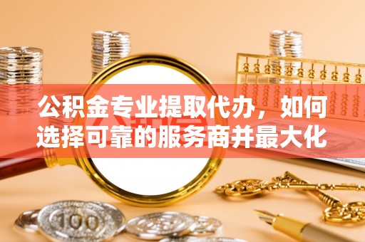 金安公积金专业提取代办，如何选择可靠的服务商并最大化你的资金收益