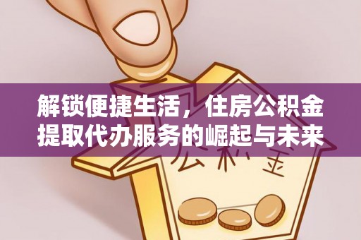 金安解锁便捷生活，住房公积金提取代办服务的崛起与未来