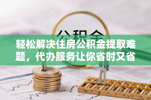 金安轻松解决住房公积金提取难题，代办服务让你省时又省心