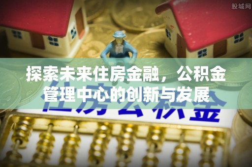 金安探索未来住房金融，公积金管理中心的创新与发展