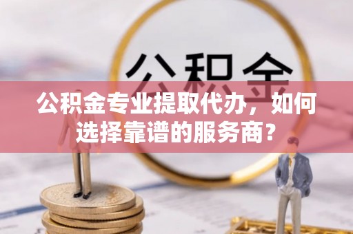 金安公积金专业提取代办，如何选择靠谱的服务商？