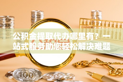 金安公积金提取代办哪里有？一站式服务助您轻松解决难题