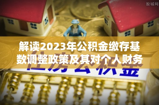金安解读2023年公积金缴存基数调整政策及其对个人财务的影响